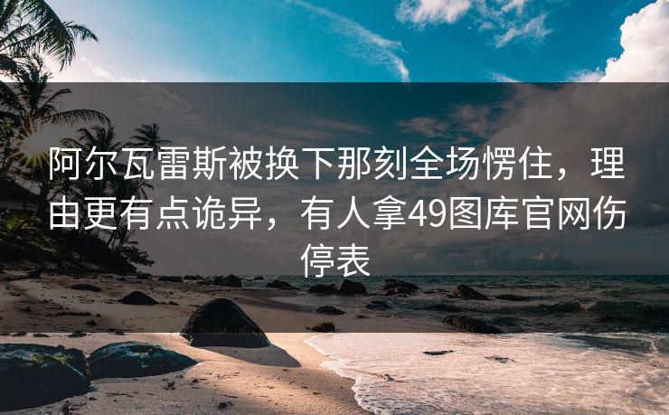阿尔瓦雷斯被换下那刻全场愣住，理由更有点诡异，有人拿49图库官网伤停表