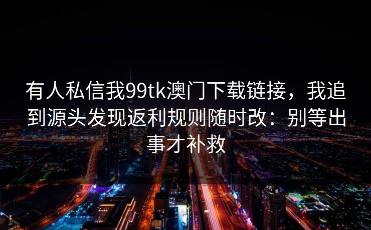有人私信我99tk澳门下载链接，我追到源头发现返利规则随时改：别等出事才补救