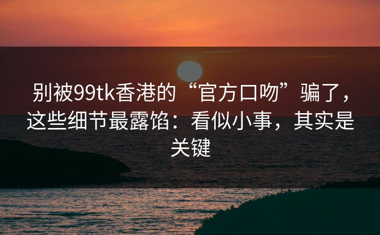 别被99tk香港的“官方口吻”骗了，这些细节最露馅：看似小事，其实是关键