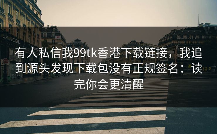 有人私信我99tk香港下载链接，我追到源头发现下载包没有正规签名：读完你会更清醒