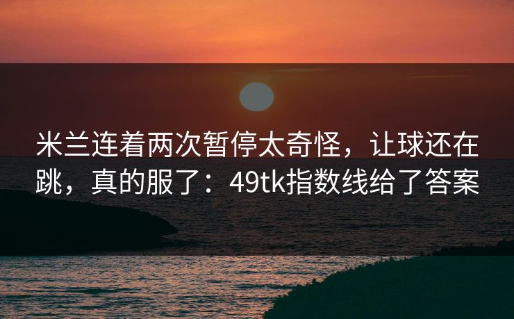 米兰连着两次暂停太奇怪，让球还在跳，真的服了：49tk指数线给了答案