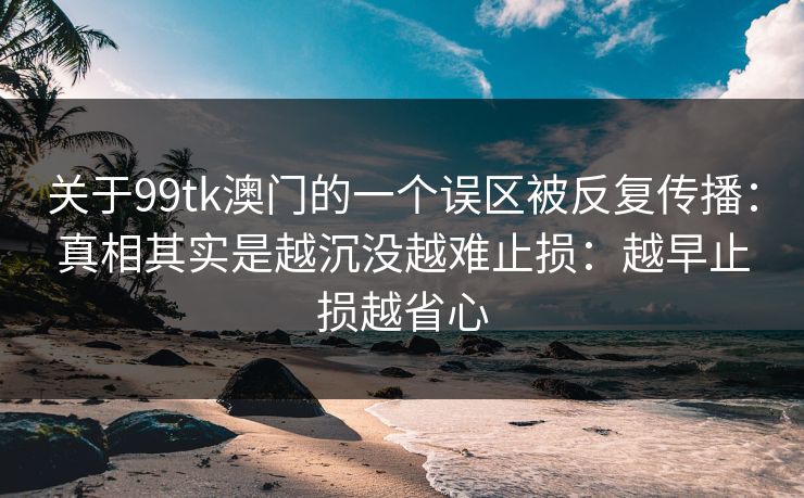 关于99tk澳门的一个误区被反复传播:真相其实是越沉没越难止损:越早止损越省心 关于99tk澳门的一个误区被反复传播:真相其实是越沉没越难止损:越早止损越省心