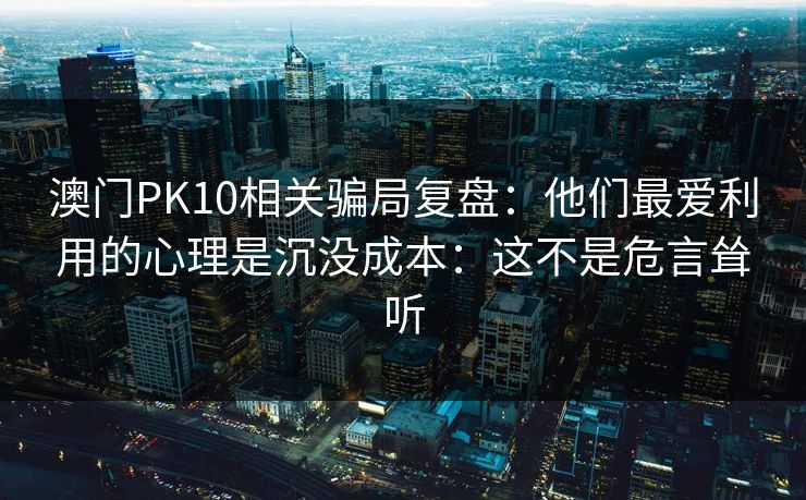 澳门PK10相关骗局复盘:他们最爱利用的心理是沉没成本:这不是危言耸听 澳门PK10相关骗局复盘:他们最爱利用的心理是沉没成本:这不是危言耸听