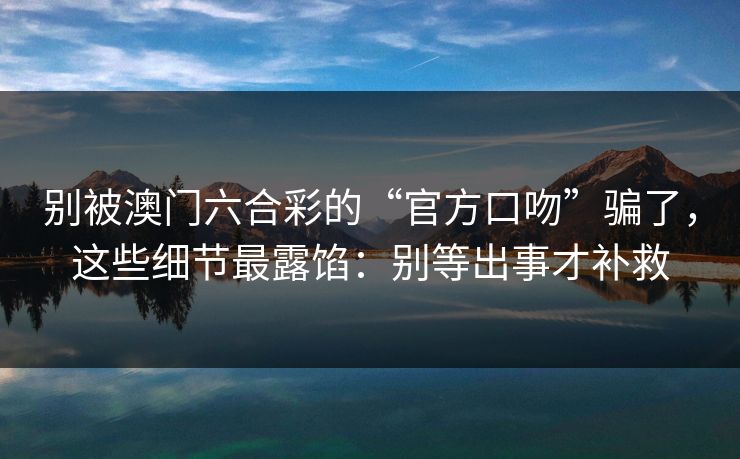 别被澳门六合彩的“官方口吻”骗了,这些细节最露馅:别等出事才补救 别被澳门六合彩的“官方口吻”骗了,这些细节最露馅:别等出事才补救