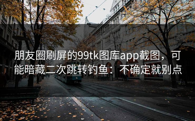 朋友圈刷屏的99tk图库app截图,可能暗藏二次跳转钓鱼:不确定就别点 朋友圈刷屏的99tk图库app截图,可能暗藏二次跳转钓鱼:不确定就别点