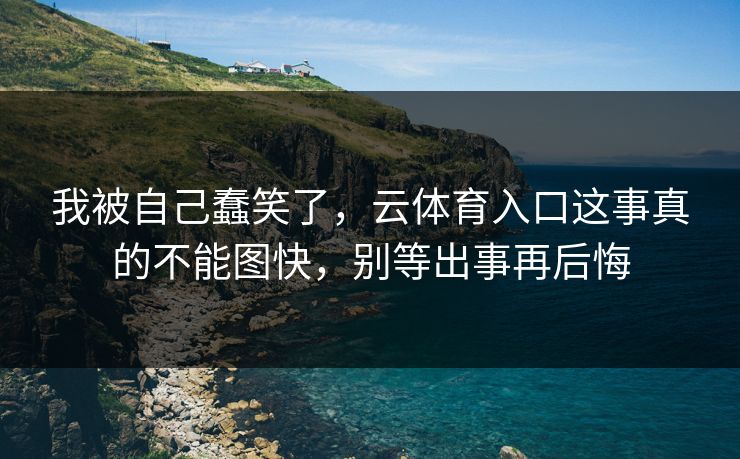 我被自己蠢笑了,云体育入口这事真的不能图快,别等出事再后悔 我被自己蠢笑了,云体育入口这事真的不能图快,别等出事再后悔