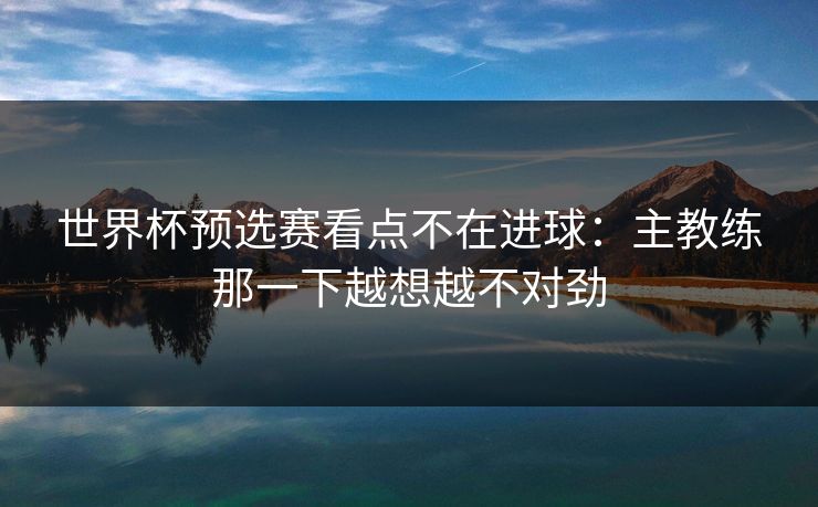 世界杯预选赛看点不在进球:主教练那一下越想越不对劲 世界杯预选赛看点不在进球:主教练那一下越想越不对劲
