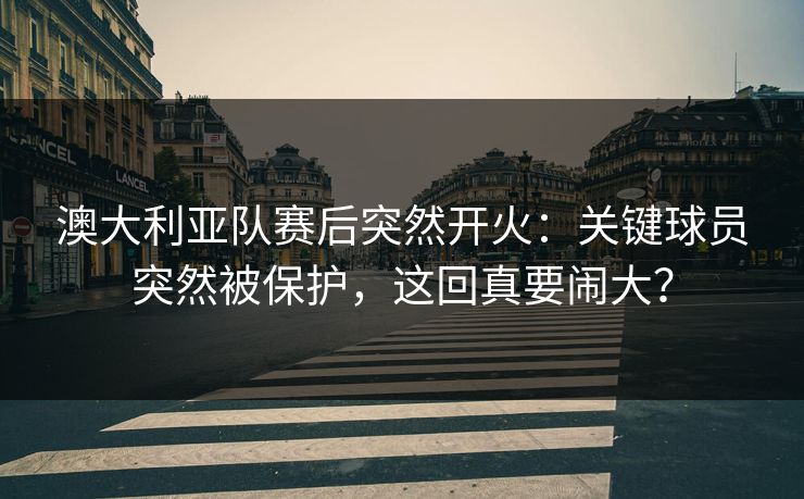 澳大利亚队赛后突然开火:关键球员突然被保护,这回真要闹大? 澳大利亚队赛后突然开火:关键球员突然被保护,这回真要闹大?