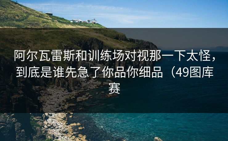 阿尔瓦雷斯和训练场对视那一下太怪,到底是谁先急了你品你细品(49图库赛 阿尔瓦雷斯和训练场对视那一下太怪,到底是谁先急了你品你细品(49图库赛