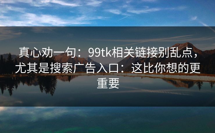 真心劝一句：99tk相关链接别乱点，尤其是搜索广告入口：这比你想的更重要