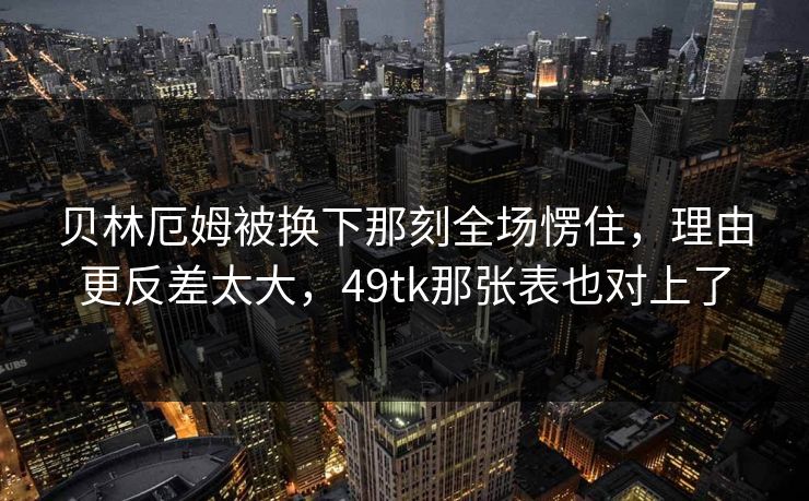 贝林厄姆被换下那刻全场愣住，理由更反差太大，49tk那张表也对上了